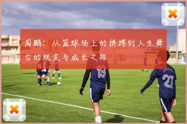 周鹏：从篮球场上的拼搏到人生舞台的蜕变与成长之路