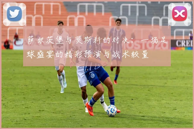 萨尔茨堡与莫斯科的对决：一场足球盛宴的精彩预演与战术较量