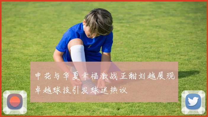 申花与华夏幸福激战正酣刘越展现卓越球技引发球迷热议