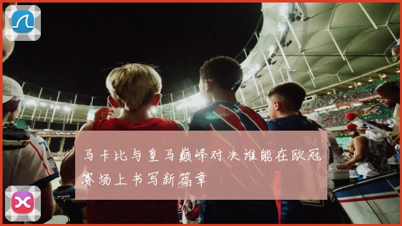 马卡比与皇马巅峰对决谁能在欧冠赛场上书写新篇章