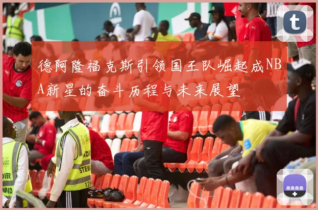 德阿隆福克斯引领国王队崛起成NBA新星的奋斗历程与未来展望
