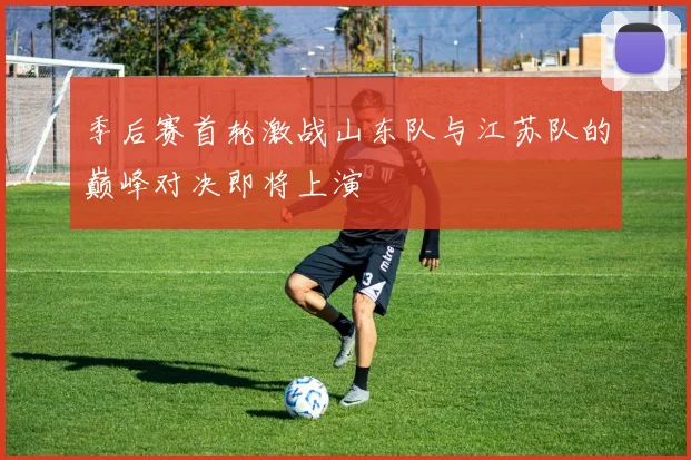 季后赛首轮激战山东队与江苏队的巅峰对决即将上演