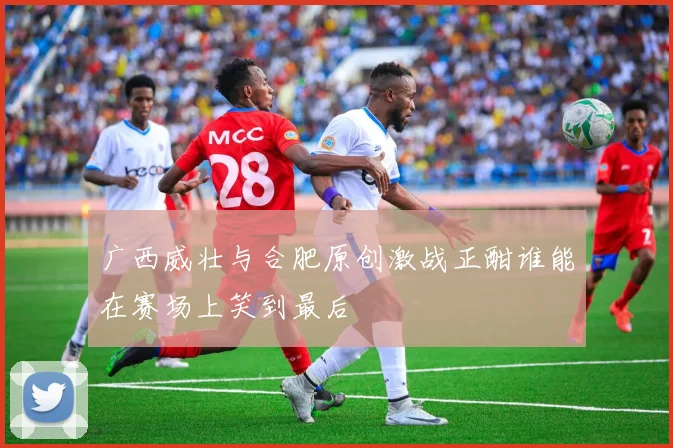 广西威壮与合肥原创激战正酣谁能在赛场上笑到最后