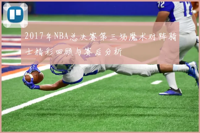 2017年NBA总决赛第三场魔术对阵骑士精彩回顾与赛后分析
