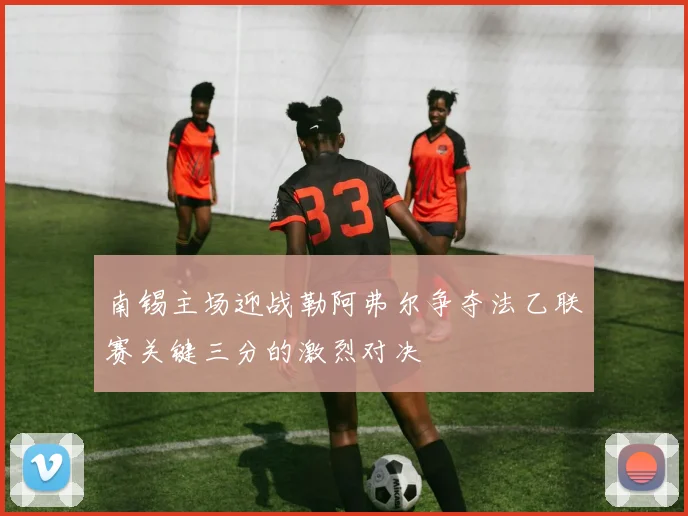南锡主场迎战勒阿弗尔争夺法乙联赛关键三分的激烈对决