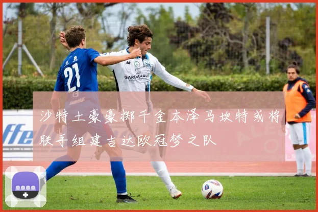 沙特土豪豪掷千金本泽马坎特或将联手组建吉达欧冠梦之队