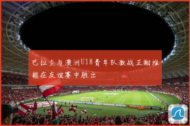 巴拉圭与澳洲U18青年队激战正酣谁能在友谊赛中胜出