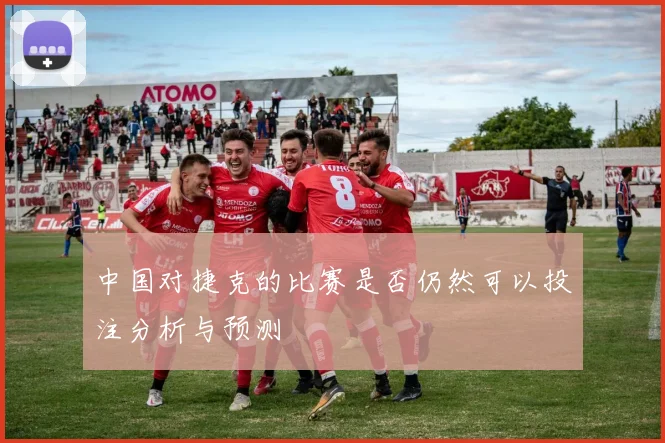 中国对捷克的比赛是否仍然可以投注分析与预测