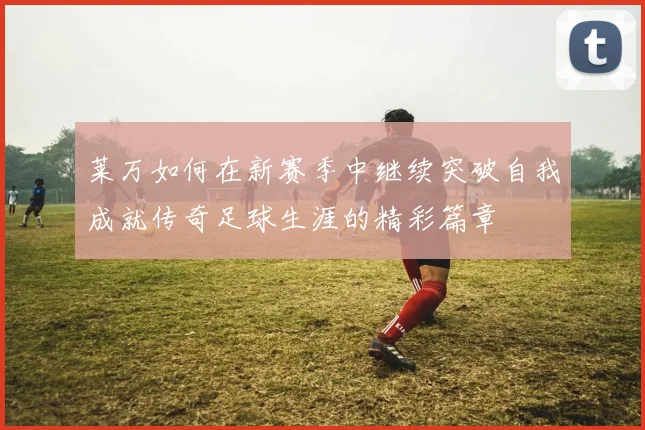 莱万如何在新赛季中继续突破自我成就传奇足球生涯的精彩篇章