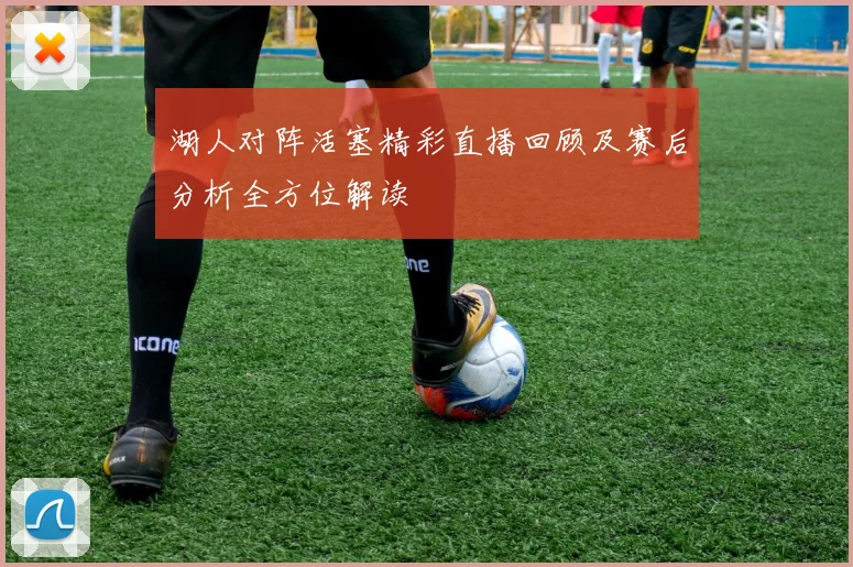 湖人对阵活塞精彩直播回顾及赛后分析全方位解读