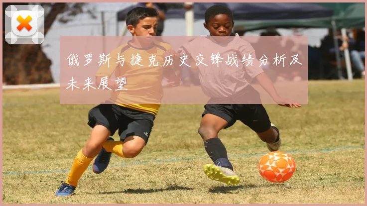 俄罗斯与捷克历史交锋战绩分析及未来展望