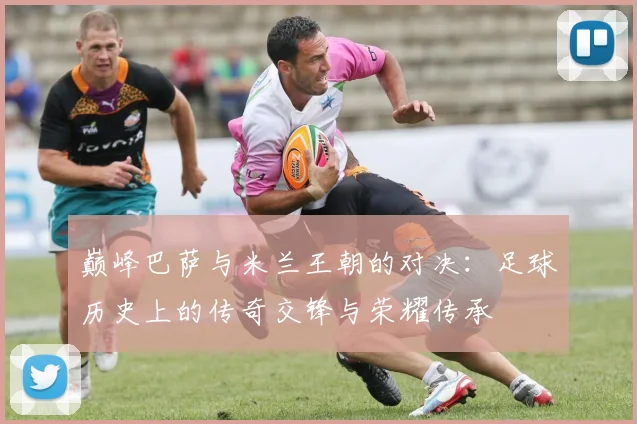 巅峰巴萨与米兰王朝的对决：足球历史上的传奇交锋与荣耀传承