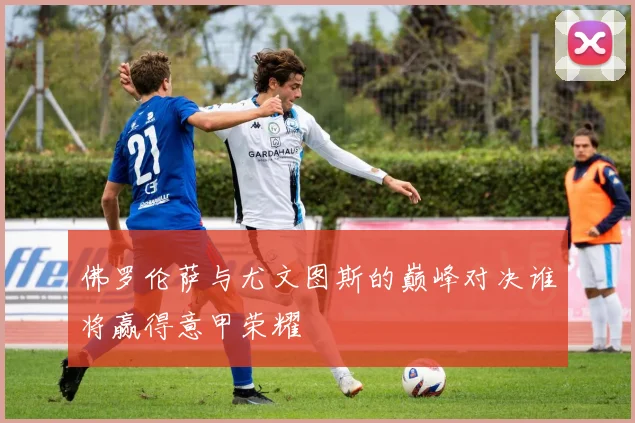 佛罗伦萨与尤文图斯的巅峰对决谁将赢得意甲荣耀