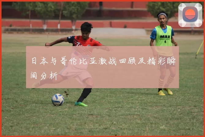 日本与哥伦比亚激战回顾及精彩瞬间分析