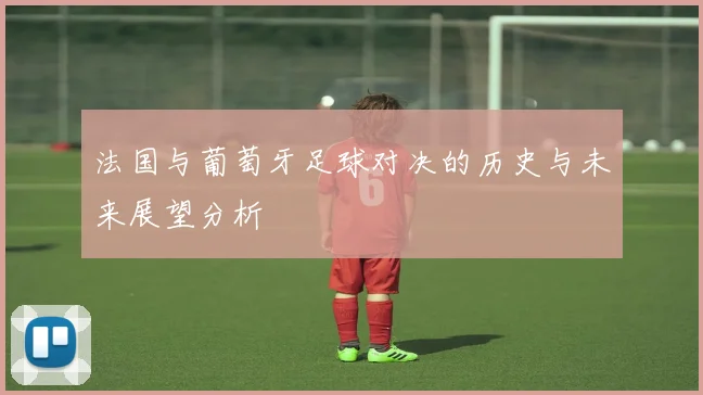 法国与葡萄牙足球对决的历史与未来展望分析