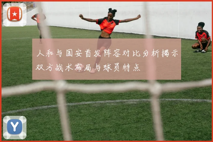 人和与国安首发阵容对比分析揭示双方战术布局与球员特点