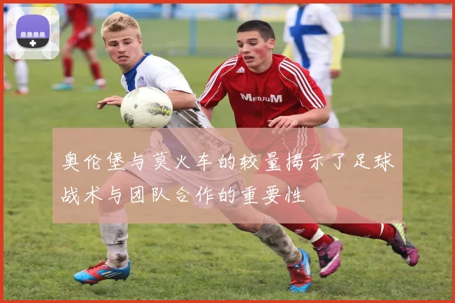 奥伦堡与莫火车的较量揭示了足球战术与团队合作的重要性