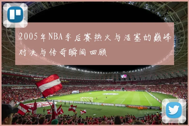 2005年NBA季后赛热火与活塞的巅峰对决与传奇瞬间回顾