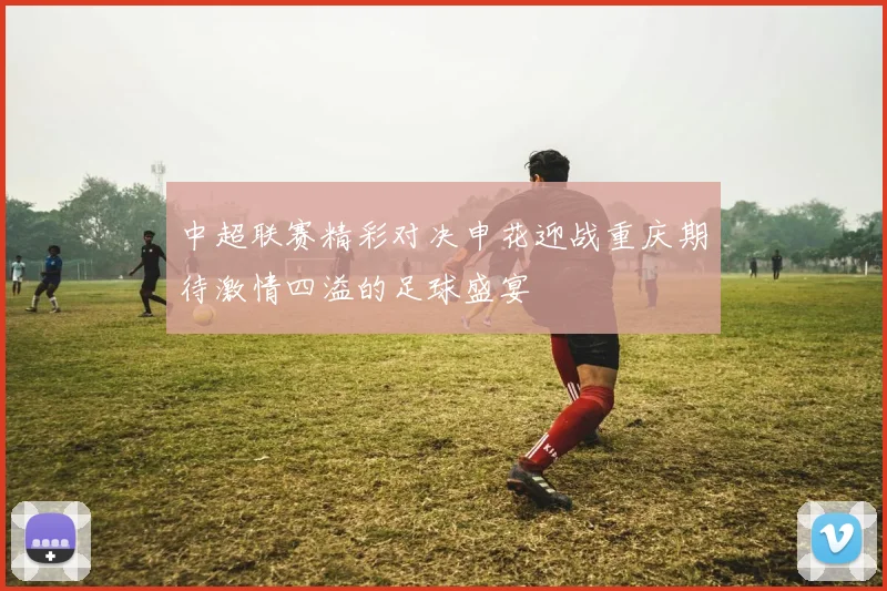 中超联赛精彩对决申花迎战重庆期待激情四溢的足球盛宴