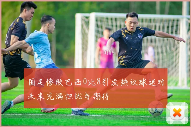 国足惨败巴西0比8引发热议球迷对未来充满担忧与期待