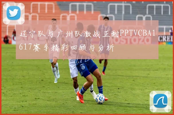 辽宁队与广州队激战正酣PPTVCBA1617赛季精彩回顾与分析