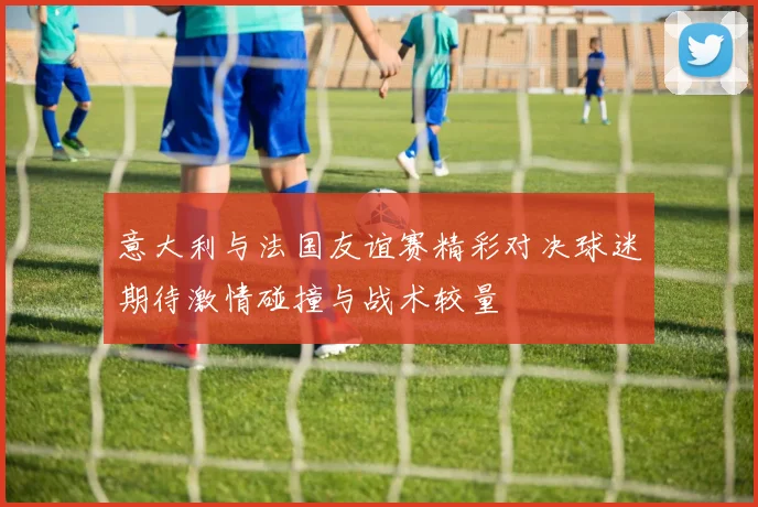 意大利与法国友谊赛精彩对决球迷期待激情碰撞与战术较量