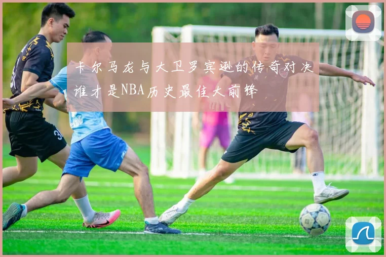 卡尔马龙与大卫罗宾逊的传奇对决谁才是NBA历史最佳大前锋