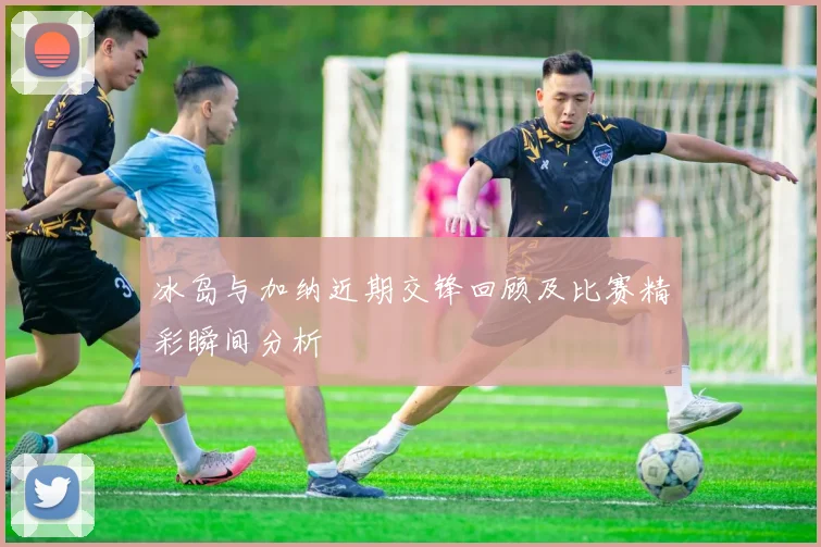 冰岛与加纳近期交锋回顾及比赛精彩瞬间分析