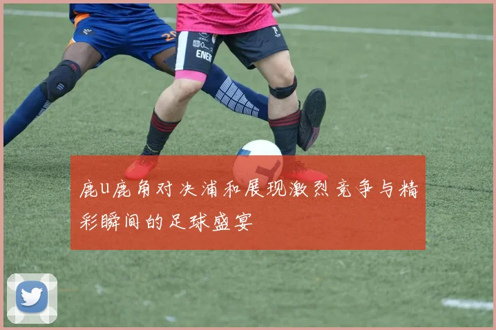 鹿u鹿角对决浦和展现激烈竞争与精彩瞬间的足球盛宴