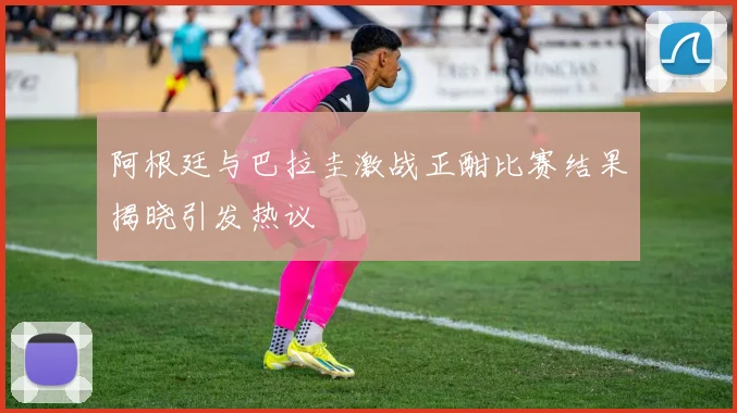 阿根廷与巴拉圭激战正酣比赛结果揭晓引发热议