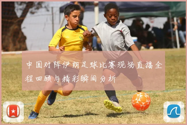 中国对阵伊朗足球比赛现场直播全程回顾与精彩瞬间分析